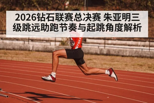 2026钻石联赛总决赛 朱亚明三级跳远助跑节奏与起跳角度解析