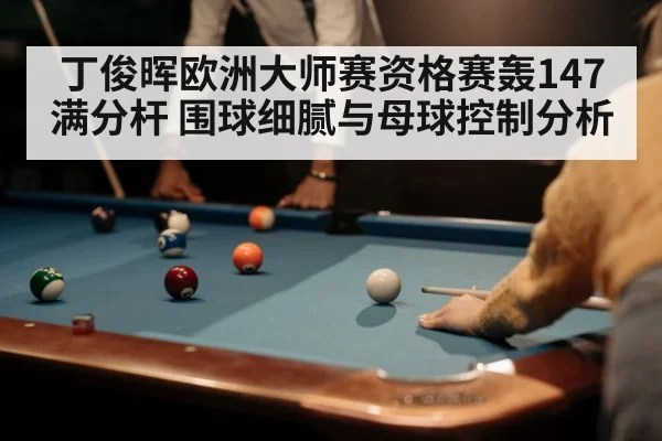 丁俊晖欧洲大师赛资格赛轰147满分杆 围球细腻与母球控制分析